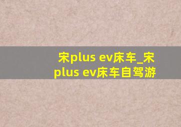 宋plus ev床车_宋plus ev床车自驾游